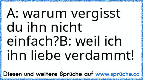 A: warum vergisst du ihn nicht einfach?
B: weil ich ihn liebe verdammt! ♥