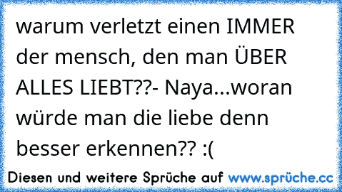 warum verletzt einen IMMER der mensch, den man ÜBER ALLES LIEBT??
- Naya...woran würde man die liebe denn besser erkennen?? :(