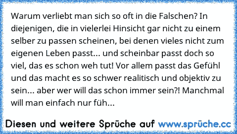 Warum verliebt man sich so oft in die Falschen? In diejenigen, die in vielerlei Hinsicht gar nicht zu einem selber zu passen scheinen, bei denen vieles nicht zum eigenen Leben passt... und scheinbar passt doch so viel, das es schon weh tut! Vor allem passt das Gefühl und das macht es so schwer realitisch und objektiv zu sein... aber wer will das schon immer sein?! Manchmal will man einfach nur ...