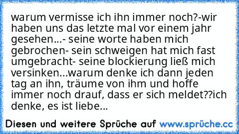 warum vermisse ich ihn immer noch?
-wir haben uns das letzte mal vor einem jahr gesehen...
- seine worte haben mich gebrochen
- sein schweigen hat mich fast umgebracht
- seine blockierung ließ mich versinken...
warum denke ich dann jeden tag an ihn, träume von ihm und hoffe immer noch drauf, dass er sich meldet??
ich denke, es ist liebe...
♥