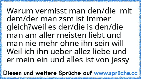 Warum vermisst man den/die  mit dem/der man zsm ist immer gleich?
weil es der/die is den/die man am aller meisten liebt und man nie mehr ohne ihn sein will ♥
Weil ich ihn ueber allez liebe ♥
und er mein ein und alles ist ♥
von jessy