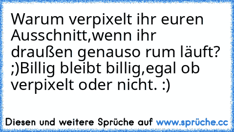 Warum verpixelt ihr euren Ausschnitt,wenn ihr draußen genauso rum läuft? ;)
Billig bleibt billig,egal ob verpixelt oder nicht. :)