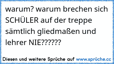 warum? warum brechen sich SCHÜLER auf der treppe sämtlich gliedmaßen und lehrer NIE??????