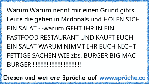 Warum Warum nennt mir einen Grund gibts Leute die gehen in Mcdonals und HOLEN SICH EIN SALAT -.-
warum GEHT IHR IN EIN FASTFOOD RESTAURANT UND KAUFT EUCH EIN SALAT WARUM NIMMT IHR EUCH NICHT FETTIGE SACHEN WIE zbs. BURGER BIG MAC BURGER !!!!!!!!!!!!!!!!!!!!!!!!!!!!!!!