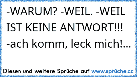 -WARUM? -WEIL. -WEIL IST KEINE ANTWORT!!! -ach komm, leck mich!...