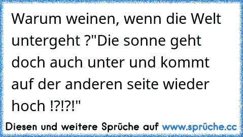 Warum weinen, wenn die Welt untergeht ?
"Die sonne geht doch auch unter und kommt auf der anderen seite wieder hoch !?!?!"