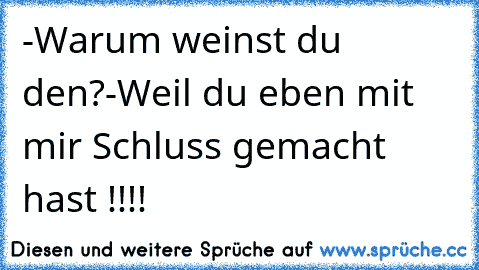 -Warum weinst du den?
-Weil du eben mit mir Schluss gemacht hast !!!!