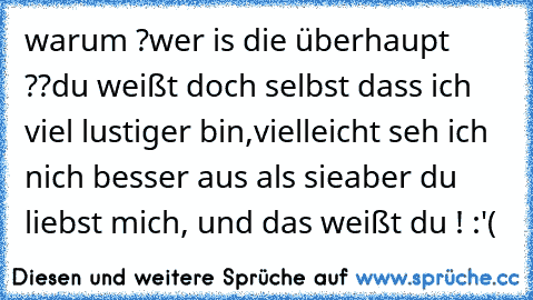 warum ?
wer is die überhaupt ??
du weißt doch selbst dass ich viel lustiger bin,
vielleicht seh ich  nich besser aus als sie
aber du liebst mich, und das weißt du ! :'(