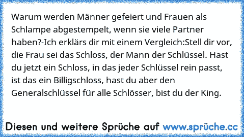 Warum werden Männer gefeiert und Frauen als Schlampe abgestempelt, wenn sie viele Partner haben?-
Ich erklärs dir mit einem Vergleich:
Stell dir vor, die Frau sei das Schloss, der Mann der Schlüssel. Hast du jetzt ein Schloss, in das jeder Schlüssel rein passt, ist das ein Billigschloss, hast du aber den Generalschlüssel für alle Schlösser, bist du der King.