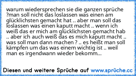 warum wiedersprechen sie die ganzen sprüche ?
man soll nicht das loslassen was einen am glücklichsten gemacht hat .. aber man soll das loslassen was einen kaputt macht .. wenn ich weiß das er mich am glücklichsten gemacht hab .. aber ich auch weiß das es mich kaputt macht .. was soll man dann machen ? .. es heißt man soll kämpfen um das was einem wichtig ist .. weil man es irgendwann wieder bekomm...