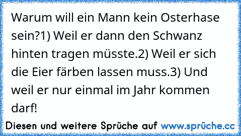 Warum will ein Mann kein Osterhase sein?
1) Weil er dann den Schwanz hinten tragen müsste.
2) Weil er sich die Eier färben lassen muss.
3) Und weil er nur einmal im Jahr kommen darf!