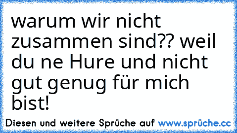 warum wir nicht zusammen sind?? weil du ne Hure und nicht gut genug für mich bist!