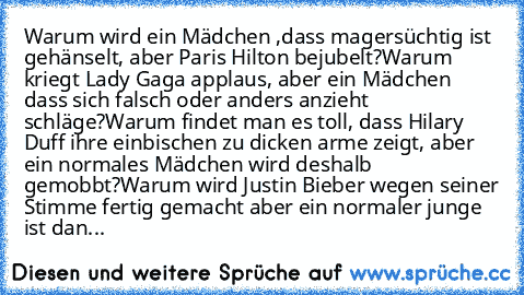 Warum wird ein Mädchen ,dass magersüchtig ist gehänselt, aber Paris Hilton bejubelt?
Warum kriegt Lady Gaga applaus, aber ein Mädchen dass sich falsch oder anders anzieht schläge?
Warum findet man es toll, dass Hilary Duff ihre einbischen zu dicken arme zeigt, aber ein normales Mädchen wird deshalb gemobbt?
Warum wird Justin Bieber wegen seiner Stimme fertig gemacht aber ein normaler junge ist dan...