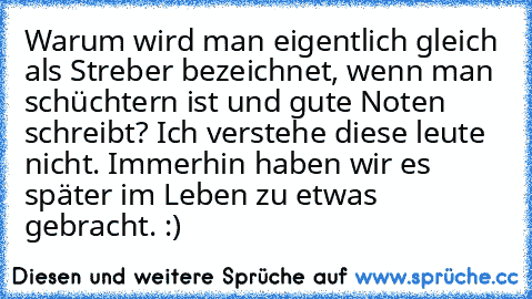 Warum wird man eigentlich gleich als Streber bezeichnet, wenn man schüchtern ist und gute Noten schreibt? Ich verstehe diese leute nicht. Immerhin haben wir es später im Leben zu etwas gebracht. :)