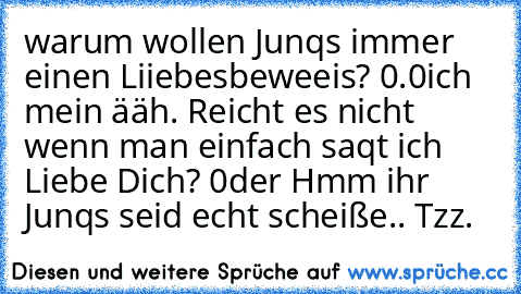 warum wollen Junqs immer einen Liiebesbeweeis? 0.0
ich mein ääh. Reicht es nicht wenn man einfach saqt ich Liebe Dich? 0der Hmm ihr Junqs seid echt scheiße
.. Tzz.