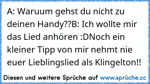 A: Waruum gehst du nicht zu deinen Handy??
B: Ich wollte mir das Lied anhören :D
Noch ein kleiner Tipp von mir nehmt nie euer Lieblingslied als Klingelton!!