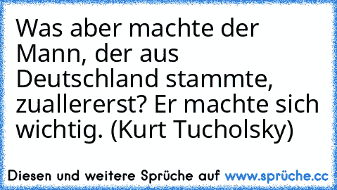 Was aber machte der Mann, der aus Deutschland stammte, zuallererst? Er machte sich wichtig. (Kurt Tucholsky)