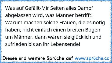 Was auf Gefällt-Mir Seiten alles Dampf abgelassen wird, was Männer betrifft! Warum machen solche Frauen, die es nötig haben, nicht einfach einen breiten Bogen um Männer, dann wären sie glücklich und zufrieden bis an ihr Lebensende!