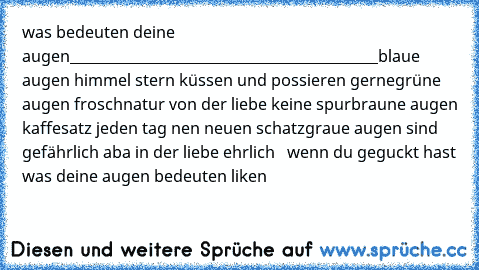 was bedeuten deine augen
____________________________________________blaue augen himmel stern küssen und possieren gerne
grüne augen froschnatur von der liebe keine spur
braune augen kaffesatz jeden tag nen neuen schatz
graue augen sind gefährlich aba in der liebe ehrlich
♥ ♥ ♥ wenn du geguckt hast was deine augen bedeuten liken