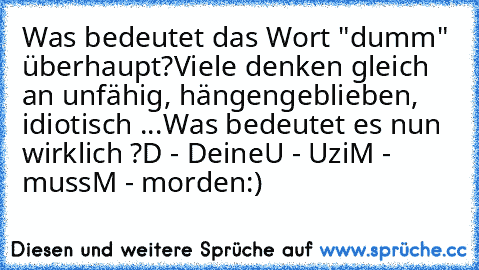 Was bedeutet das Wort "dumm" überhaupt?
Viele denken gleich an unfähig, hängengeblieben, idiotisch ...
Was bedeutet es nun wirklich ?
D - Deine
U - Uzi
M - muss
M - morden
:)