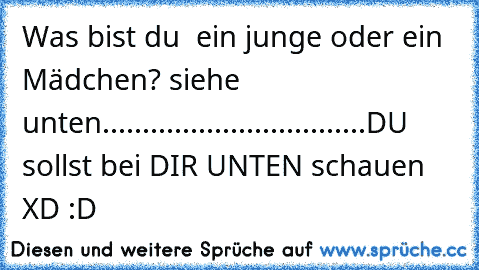 Was bist du  ein junge oder ein Mädchen? siehe unten..
.
.
.
.
.
.
.
.
.
.
.
.
.
.
.
.
.
.
.
.
.
.
.
.
.
.
.
.
.
.
.
DU sollst bei DIR UNTEN schauen XD :D