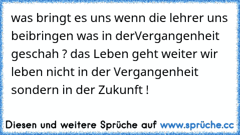 was bringt es uns wenn die lehrer uns beibringen was in der
Vergangenheit geschah ? das Leben geht weiter wir leben nicht in der Vergangenheit sondern in der Zukunft !