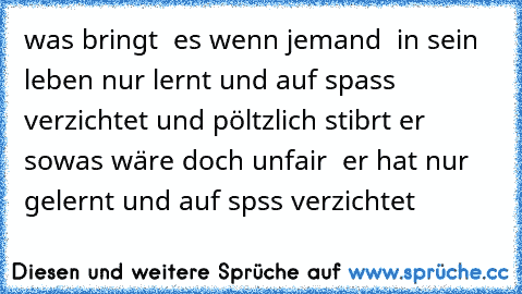 was bringt  es wenn jemand  in sein leben nur lernt und auf spass verzichtet und pöltzlich stibrt er sowas wäre doch unfair  er hat nur gelernt und auf spss verzichtet