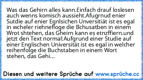 Was das Gehirn alles kann.
Einfach drauf loslesen auch wenns komisch aussieht.
Afugrnud enier Sutdie auf enier Egnlsichen Unversitiät ist es egal in wcheler riehnefloge die Bchusatben in einem Wrot shtehen, das Gheirn kann es etnzffiern.
und jetzt den Text normal:
Aufgrund einer Studie auf einer Englischen Universität ist es egal in welcher reihenfolge die Buchstaben in einem Wort stehen, das G...