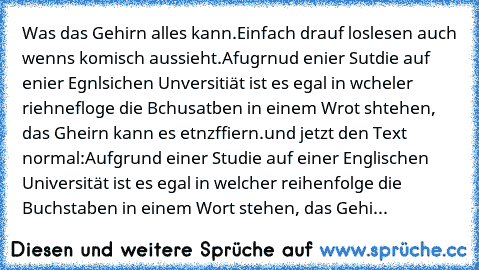 Was das Gehirn alles kann.
Einfach drauf loslesen auch wenns komisch aussieht.
Afugrnud enier Sutdie auf enier Egnlsichen Unversitiät ist es egal in wcheler riehnefloge die Bchusatben in einem Wrot shtehen, das Gheirn kann es etnzffiern.
und jetzt den Text normal:
Aufgrund einer Studie auf einer Englischen Universität ist es egal in welcher reihenfolge die Buchstaben in einem Wort stehen, das G...