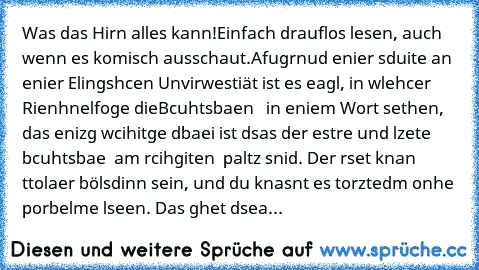 Was das Hirn alles kann!
Einfach drauflos lesen, auch wenn es komisch ausschaut.
Afugrnud enier sduite an enier Elingshcen Unvirwestiät ist es eagl, in wlehcer Rienhnelfoge dieBcuhtsbaen   in eniem Wort sethen,  das enizg wcihitge dbaei ist dsas der estre und lzete bcuhtsbae  am rcihgiten  paltz snid. Der rset knan ttolaer bölsdinn sein, und du knasnt es torztedm onhe porbelme lseen. Das ghet d...