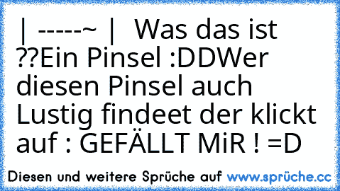 | -----~ |  Was das ist ??
Ein Pinsel :DD
Wer diesen Pinsel auch Lustig findeet der klickt auf : GEFÄLLT MiR ! =D