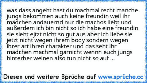 was dass angeht hast du machmal recht manche jungs bekommen auch keine freundin weil ihr mädchen andauernd nur die machos liebt und außerdem ich bin nicht so ich habe eine freundin sie sieht ejtzt nicht so gut aus aber ich liebe sie jetzt nicht wegen ihrem body sondern wegen ihrer art ihren charakter und das seht ihr mädchen machmal garnicht wennn euch jungs hinterher weinen also tun nicht so a...