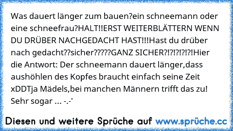 Was dauert länger zum bauen?
ein schneemann oder eine schneefrau?
HALT!!ERST WEITERBLÄTTERN WENN DU DRÜBER NACHGEDACHT HAST!!!
Hast du drüber nach gedacht??sicher?????
GANZ SICHER?!?!?!?!?!
Hier die Antwort: Der schneemann dauert länger,dass aushöhlen des Kopfes braucht einfach seine Zeit  xDD
Tja Mädels,bei manchen Männern trifft das zu! Sehr sogar ... -.-'