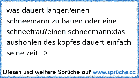 was dauert länger?
einen schneemann zu bauen oder eine schneefrau?
einen schneemann:das aushöhlen des kopfes dauert einfach seine zeit!  >