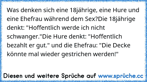 Was denken sich eine 18jährige, eine Hure und eine Ehefrau während dem Sex?
Die 18jährige denkt: "Hoffentlich werde ich nicht schwanger."
Die Hure denkt: "Hoffentlich bezahlt er gut." und die Ehefrau: "Die Decke könnte mal wieder gestrichen werden!"