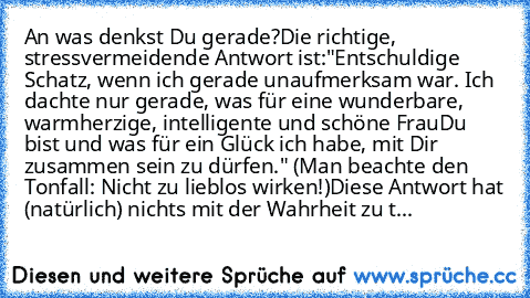 An was denkst Du gerade?
Die richtige, stressvermeidende Antwort ist:
"Entschuldige Schatz, wenn ich gerade unaufmerksam war. Ich dachte nur gerade, was für eine wunderbare, warmherzige, intelligente und schöne Frau
Du bist und was für ein Glück ich habe, mit Dir zusammen sein zu dürfen." (Man beachte den Tonfall: Nicht zu lieblos wirken!)
Diese Antwort hat (natürlich) nichts mit der Wahrheit z...