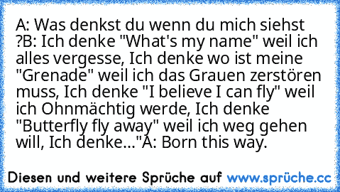 A: Was denkst du wenn du mich siehst ?
B: Ich denke "What's my name" weil ich alles vergesse, Ich denke wo ist meine "Grenade" weil ich das Grauen zerstören muss, Ich denke "I believe I can fly" weil ich Ohnmächtig werde, Ich denke "Butterfly fly away" weil ich weg gehen will, Ich denke..."
A: Born this way.