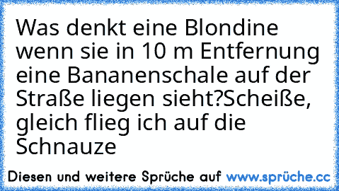 Was denkt eine Blondine wenn sie in 10 m Entfernung eine Bananenschale auf der Straße liegen sieht?
Scheiße, gleich flieg ich auf die Schnauze