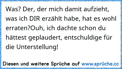 Was? Der, der mich damit aufzieht, was ich DIR erzählt habe, hat es wohl erraten?
Ouh, ich dachte schon du hättest geplaudert, entschuldige für die Unterstellung!