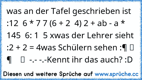 was an der Tafel geschrieben ist :
12 √ 6 * 7 7 (6 + 2 √ 4) 2 + ab - a * 145 √ 6: 1 ± 5 x
was der Lehrer sieht :
2 + 2 = 4
was Schülern sehen :
零 组 件 等 于 数 组 等 -.- -.-
Kennt ihr das auch? :D