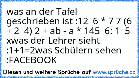 was an der Tafel geschrieben ist :
12 √ 6 * 7 7 (6 + 2 √ 4) 2 + ab - a * 145 √ 6: 1 ± 5 x
was der Lehrer sieht :
1+1=2
was Schülern sehen :
FACEBOOK