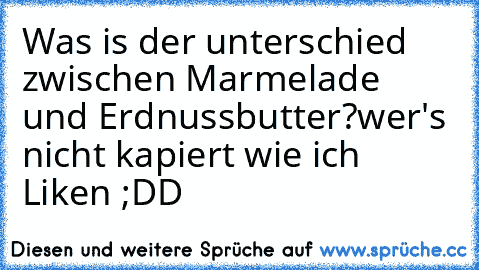 Was is der unterschied zwischen Marmelade und Erdnussbutter?
wer's nicht kapiert wie ich Liken ;DD