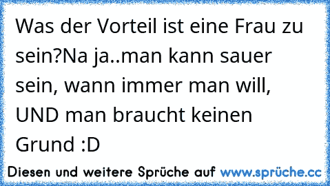 Was der Vorteil ist eine Frau zu sein?
Na ja..man kann sauer sein, wann immer man will, UND man braucht keinen Grund :D