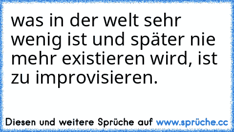 was in der welt sehr wenig ist und später nie mehr existieren wird, ist zu improvisieren.