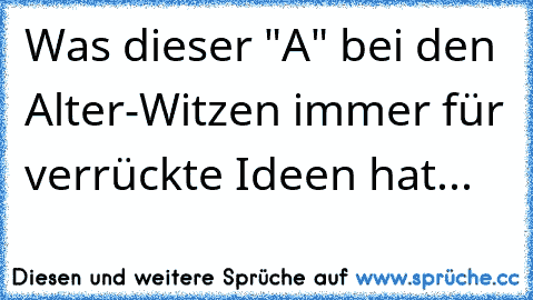 Was dieser "A" bei den Alter-Witzen immer für verrückte Ideen hat...