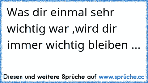 Was dir einmal sehr wichtig war ,wird dir immer wichtig bleiben ...