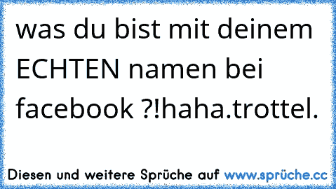 was du bist mit deinem ECHTEN namen bei facebook ?!haha.trottel.