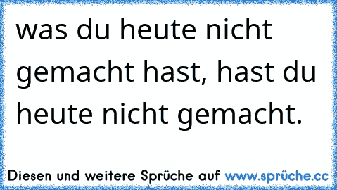 was du heute nicht gemacht hast, hast du heute nicht gemacht.