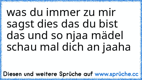 was du immer zu mir sagst dies das du bist das und so njaa mädel schau mal dich an jaaha