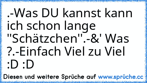 .-Was DU kannst kann ich schon lange ''Schätzchen''
.-&' Was ?
.-Einfach Viel zu Viel :D :D